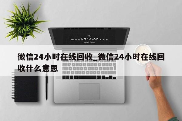 微信24小时在线回收_微信24小时在线回收什么意思