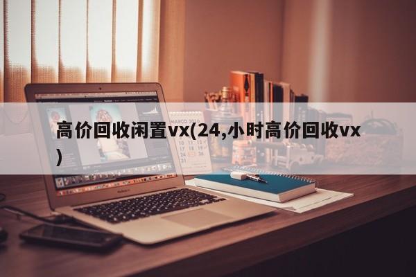 高价回收闲置vx(24,小时高价回收vx)