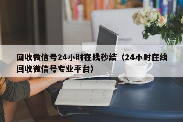 回收微信号24小时在线秒结（24小时在线回收微信号专业平台）